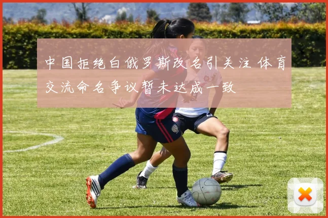 中国拒绝白俄罗斯改名引关注 体育交流命名争议暂未达成一致
