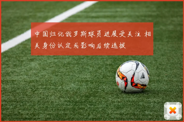 中国归化俄罗斯球员进展受关注 相关身份认定或影响后续选拔