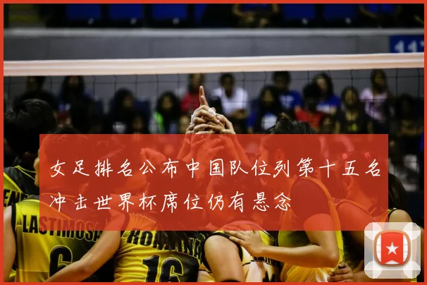 女足排名公布中国队位列第十五名冲击世界杯席位仍有悬念