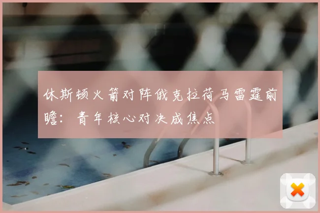 休斯顿火箭对阵俄克拉荷马雷霆前瞻：青年核心对决成焦点