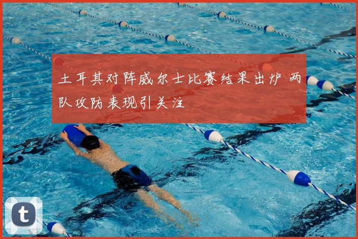 土耳其对阵威尔士比赛结果出炉 两队攻防表现引关注