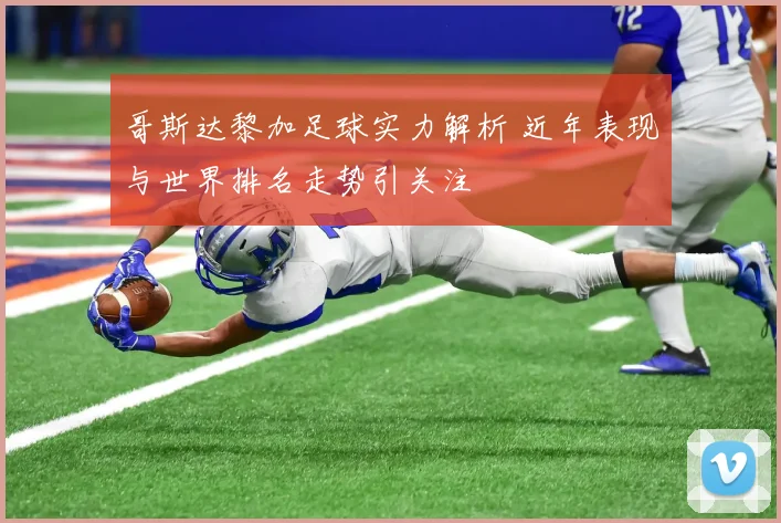 哥斯达黎加足球实力解析 近年表现与世界排名走势引关注