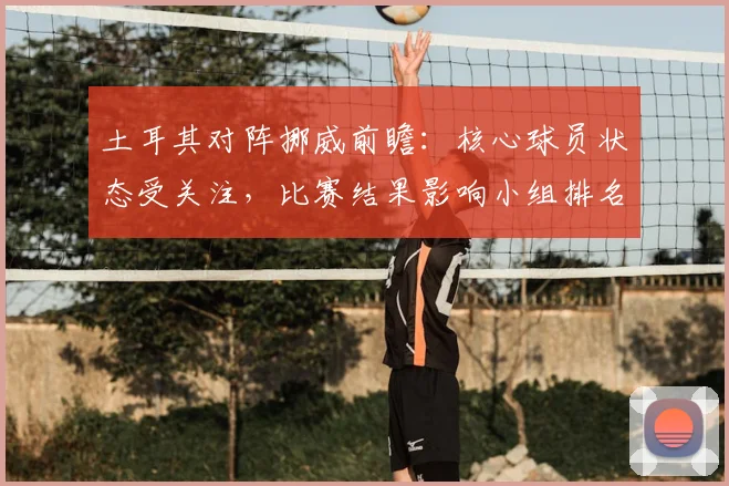 土耳其对阵挪威前瞻：核心球员状态受关注，比赛结果影响小组排名