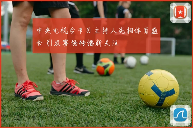 中央电视台节目主持人亮相体育盛会 引发赛场转播新关注