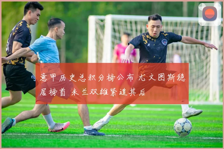 意甲历史总积分榜公布 尤文图斯稳居榜首 米兰双雄紧追其后